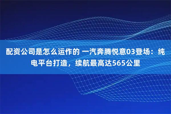 配资公司是怎么运作的 一汽奔腾悦意03登场：纯电平台打造，续航最高达565公里