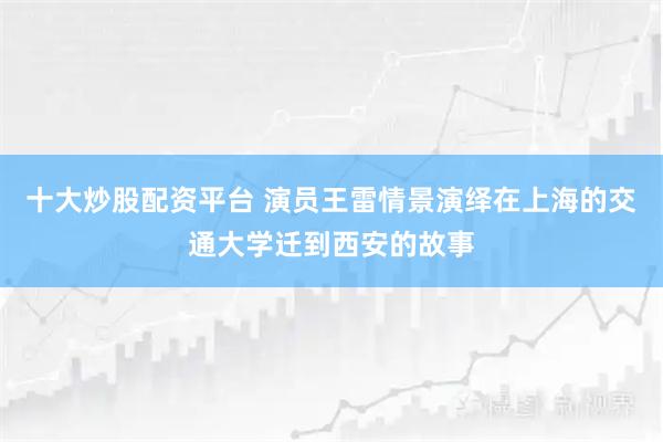 十大炒股配资平台 演员王雷情景演绎在上海的交通大学迁到西安的故事