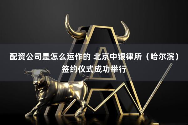 配资公司是怎么运作的 北京中银律所（哈尔滨）签约仪式成功举行