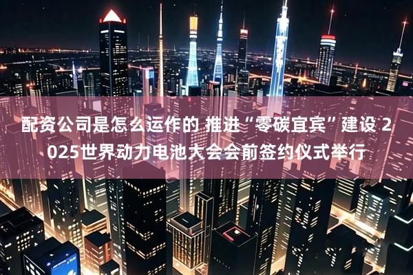 配资公司是怎么运作的 推进“零碳宜宾”建设 2025世界动力电池大会会前签约仪式举行