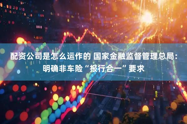 配资公司是怎么运作的 国家金融监督管理总局：明确非车险“报行合一”要求