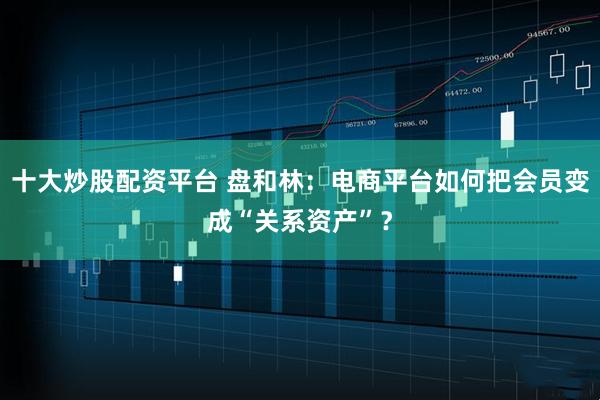 十大炒股配资平台 盘和林：电商平台如何把会员变成“关系资产”？