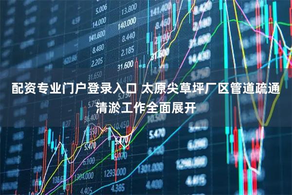 配资专业门户登录入口 太原尖草坪厂区管道疏通清淤工作全面展开