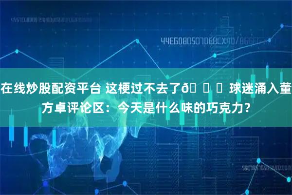 在线炒股配资平台 这梗过不去了😂球迷涌入董方卓评论区：今天是什么味的巧克力？