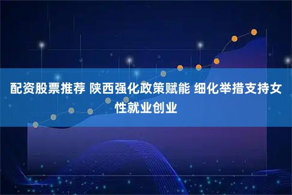 配资股票推荐 陕西强化政策赋能 细化举措支持女性就业创业