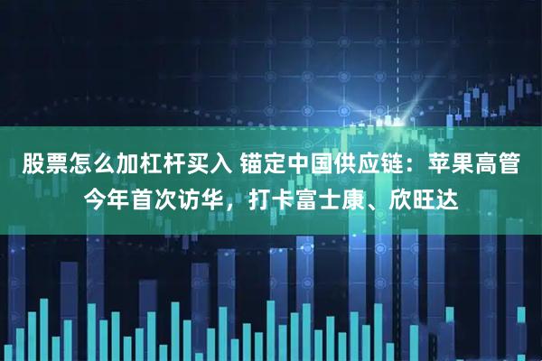 股票怎么加杠杆买入 锚定中国供应链：苹果高管今年首次访华，打卡富士康、欣旺达