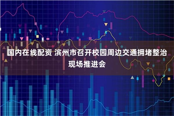 国内在线配资 滨州市召开校园周边交通拥堵整治现场推进会