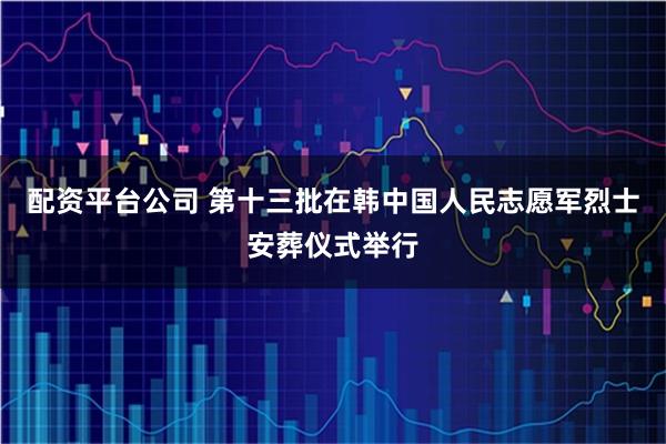 配资平台公司 第十三批在韩中国人民志愿军烈士安葬仪式举行