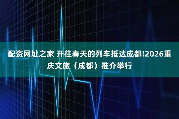 配资网址之家 开往春天的列车抵达成都!2026重庆文旅（成都）推介举行