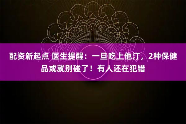 配资新起点 医生提醒：一旦吃上他汀，2种保健品或就别碰了！有人还在犯错