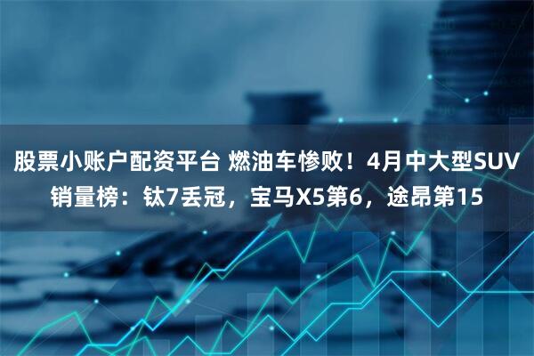 股票小账户配资平台 燃油车惨败！4月中大型SUV销量榜：钛7丢冠，宝马X5第6，途昂第15