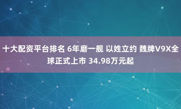 十大配资平台排名 6年磨一舰 以姓立约 魏牌V9X全球正式上市 34.98万元起