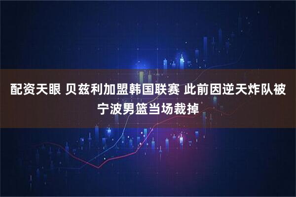 配资天眼 贝兹利加盟韩国联赛 此前因逆天炸队被宁波男篮当场裁掉